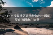 17c.com视频社区让我破防的一瞬间 · 原来问题出在这里