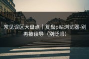 常见误区大盘点｜复盘p站浏览器-别再被误导（别眨眼）
