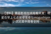 【爆料】蘑菇影视在线观看突发：明星在早上七点被曝曾参与mogushipin，沉沦其中席卷全网