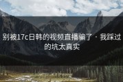 别被17c日韩的视频直播骗了 · 我踩过的坑太真实