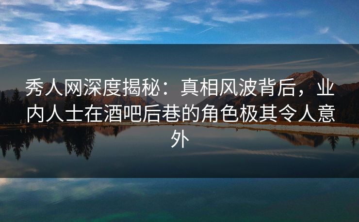 秀人网深度揭秘：真相风波背后，业内人士在酒吧后巷的角色极其令人意外