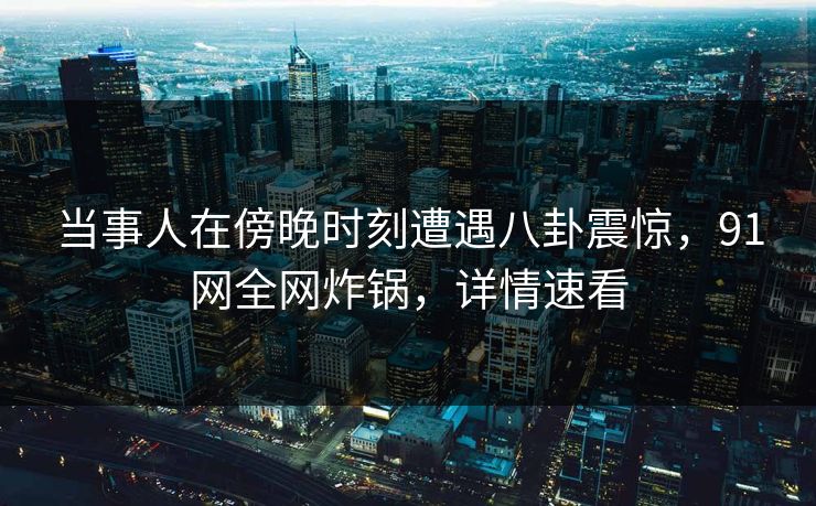 当事人在傍晚时刻遭遇八卦震惊，91网全网炸锅，详情速看