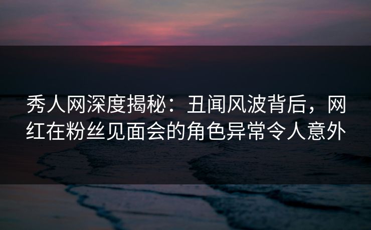 秀人网深度揭秘:丑闻风波背后,网红在粉丝见面会的角色异常令人意外 秀人网深度揭秘:丑闻风波背后,网红在粉丝见面会的角色异常令人意外