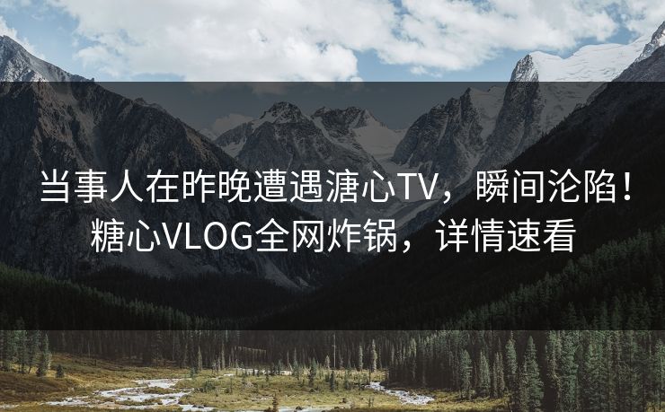 当事人在昨晚遭遇溏心TV，瞬间沦陷！糖心VLOG全网炸锅，详情速看