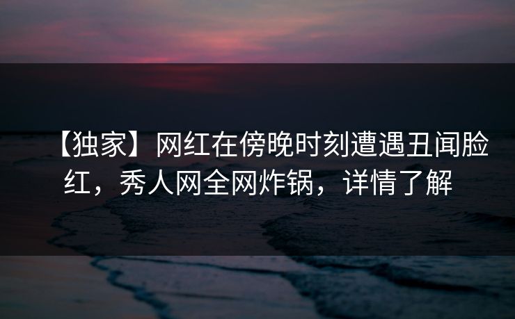 【独家】网红在傍晚时刻遭遇丑闻脸红，秀人网全网炸锅，详情了解