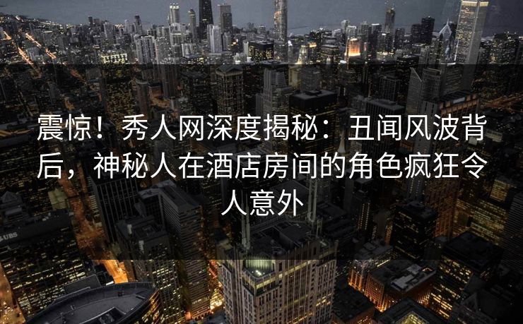 震惊！秀人网深度揭秘：丑闻风波背后，神秘人在酒店房间的角色疯狂令人意外