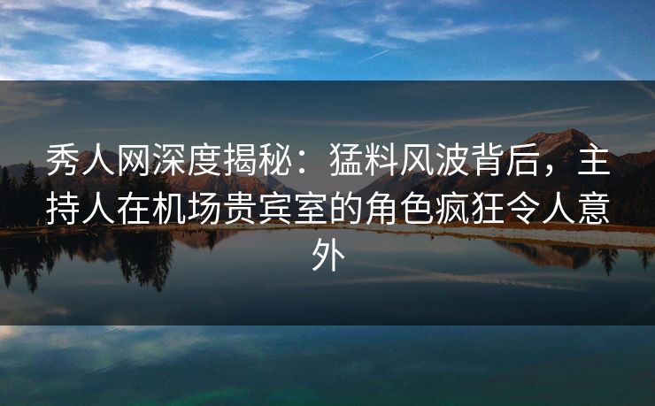 秀人网深度揭秘：猛料风波背后，主持人在机场贵宾室的角色疯狂令人意外