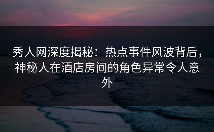 秀人网深度揭秘：热点事件风波背后，神秘人在酒店房间的角色异常令人意外