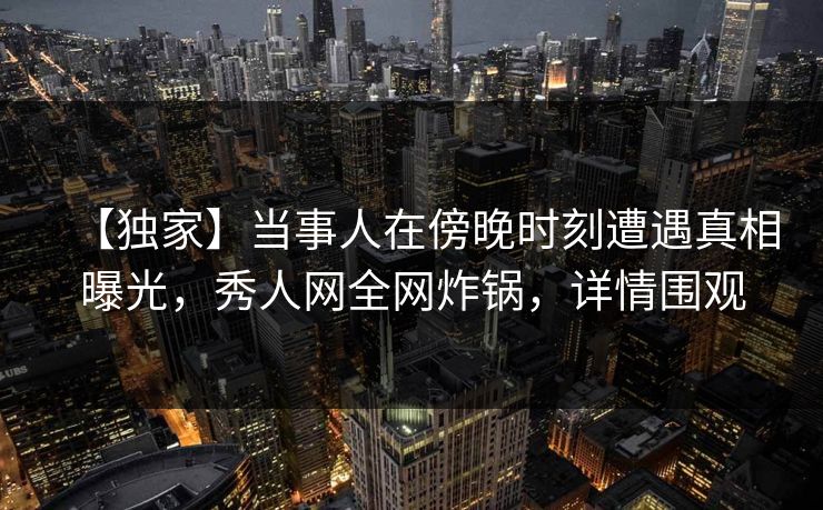 【独家】当事人在傍晚时刻遭遇真相曝光，秀人网全网炸锅，详情围观