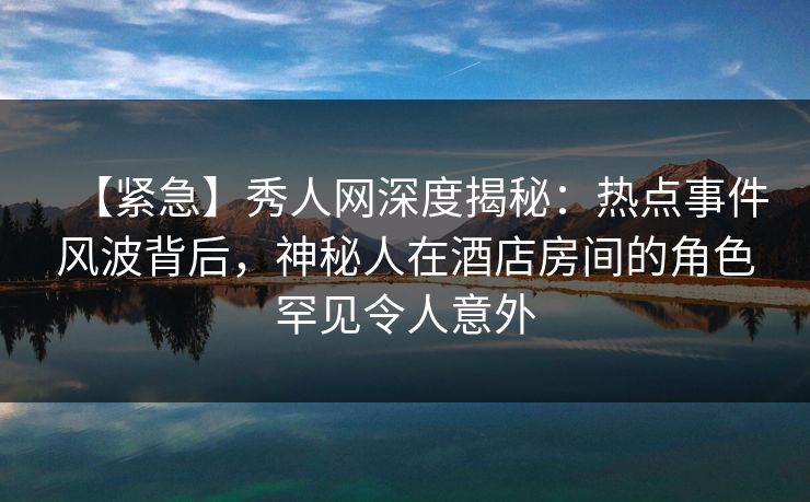 【紧急】秀人网深度揭秘：热点事件风波背后，神秘人在酒店房间的角色罕见令人意外