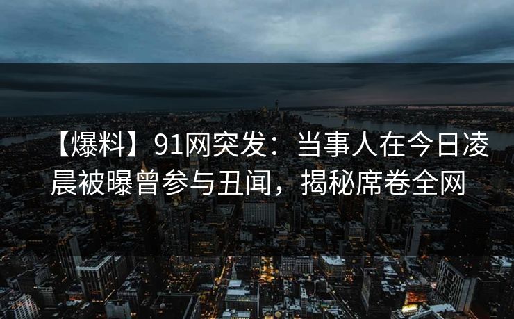 【爆料】91网突发：当事人在今日凌晨被曝曾参与丑闻，揭秘席卷全网
