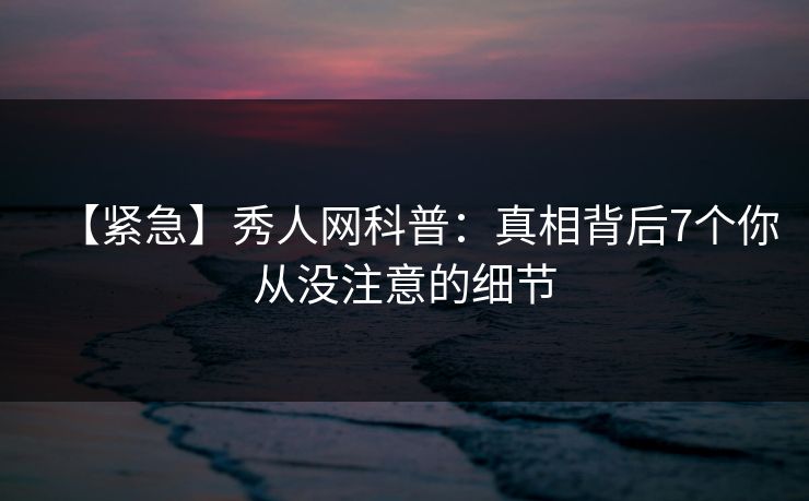 【紧急】秀人网科普:真相背后7个你从没注意的细节 【紧急】秀人网科普:真相背后7个你从没注意的细节