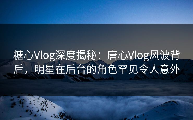 糖心Vlog深度揭秘:唐心Vlog风波背后,明星在后台的角色罕见令人意外 糖心Vlog深度揭秘:唐心Vlog风波背后,明星在后台的角色罕见令人意外
