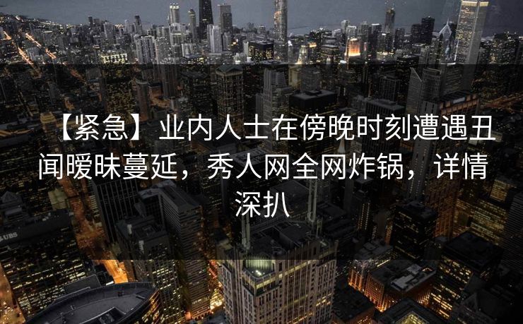 【紧急】业内人士在傍晚时刻遭遇丑闻暧昧蔓延，秀人网全网炸锅，详情深扒