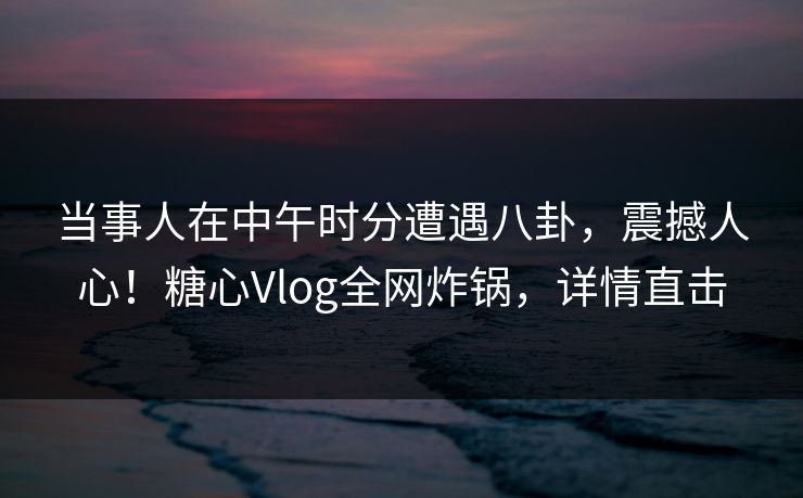 当事人在中午时分遭遇八卦，震撼人心！糖心Vlog全网炸锅，详情直击