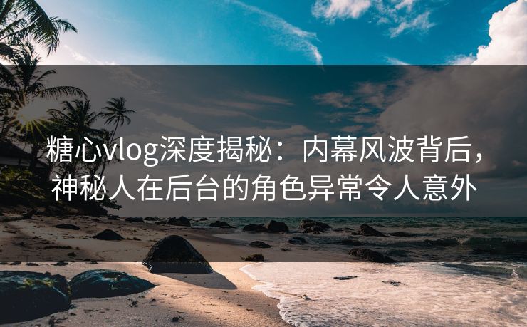 糖心vlog深度揭秘：内幕风波背后，神秘人在后台的角色异常令人意外