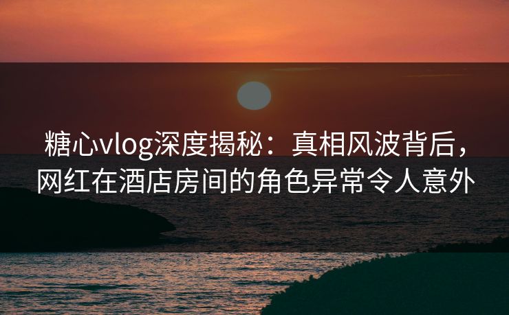 糖心vlog深度揭秘：真相风波背后，网红在酒店房间的角色异常令人意外