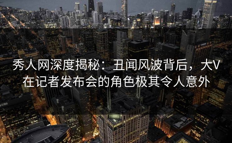 秀人网深度揭秘:丑闻风波背后,大V在记者发布会的角色极其令人意外 秀人网深度揭秘:丑闻风波背后,大V在记者发布会的角色极其令人意外