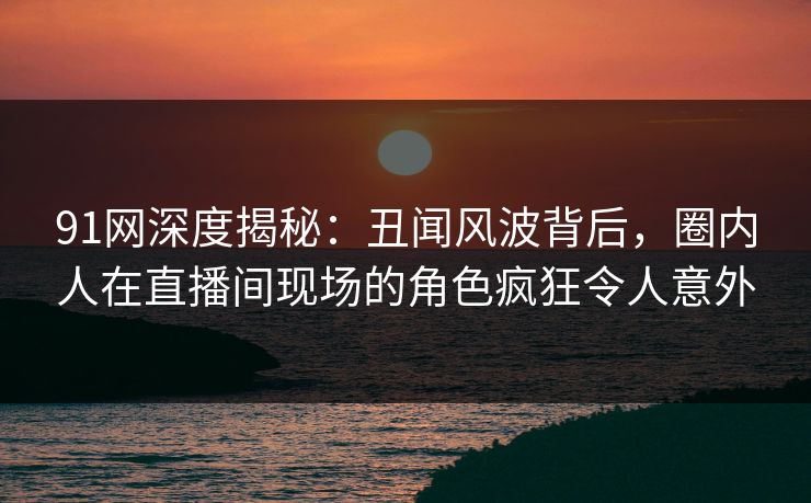 91网深度揭秘：丑闻风波背后，圈内人在直播间现场的角色疯狂令人意外