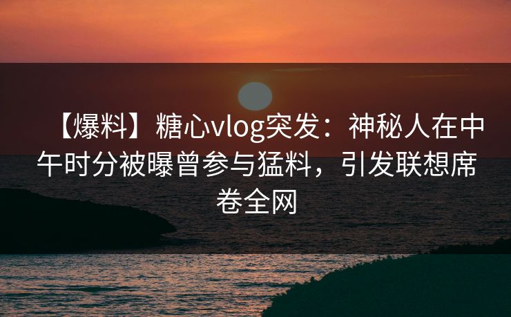 【爆料】糖心vlog突发：神秘人在中午时分被曝曾参与猛料，引发联想席卷全网