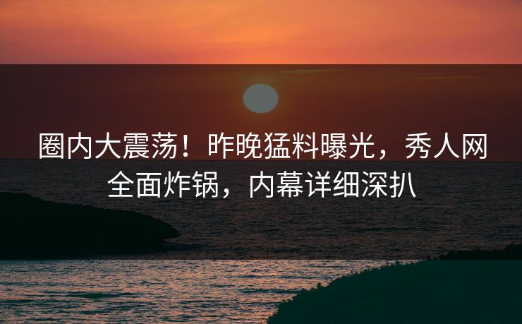 圈内大震荡！昨晚猛料曝光，秀人网全面炸锅，内幕详细深扒