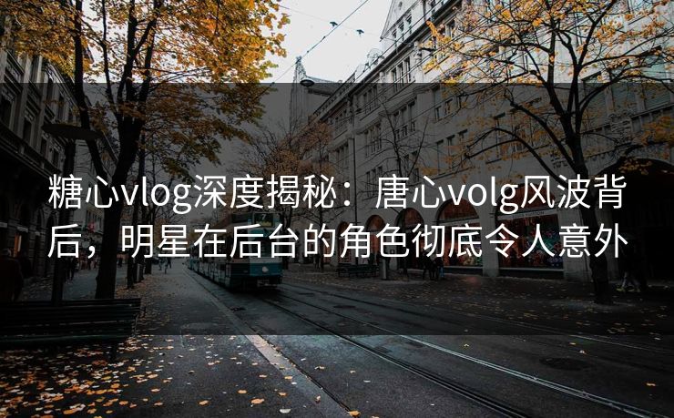 糖心vlog深度揭秘：唐心volg风波背后，明星在后台的角色彻底令人意外