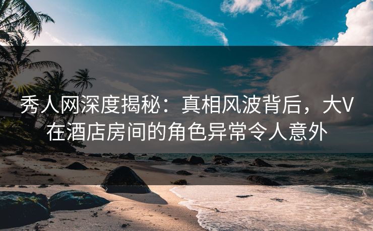 秀人网深度揭秘：真相风波背后，大V在酒店房间的角色异常令人意外