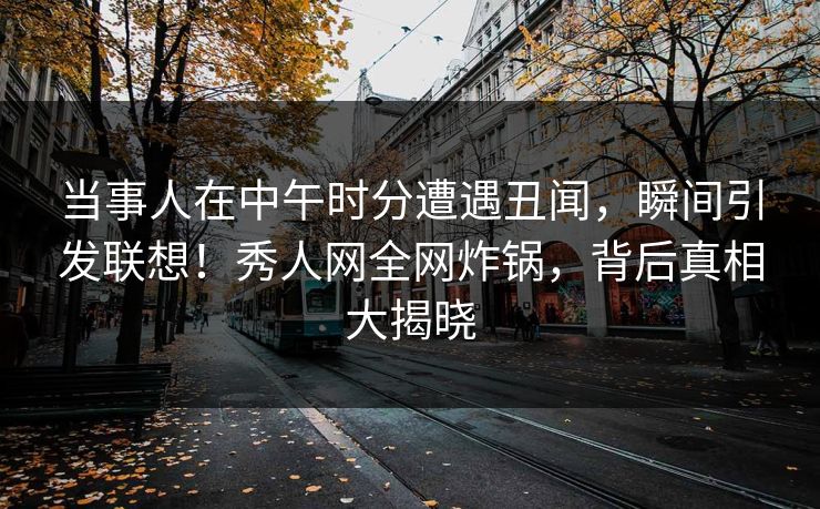 当事人在中午时分遭遇丑闻，瞬间引发联想！秀人网全网炸锅，背后真相大揭晓