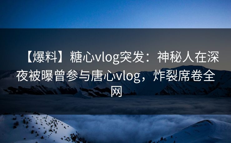 【爆料】糖心vlog突发：神秘人在深夜被曝曾参与唐心vlog，炸裂席卷全网