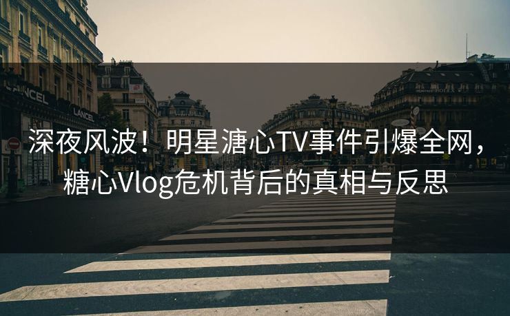 深夜风波！明星溏心TV事件引爆全网，糖心Vlog危机背后的真相与反思