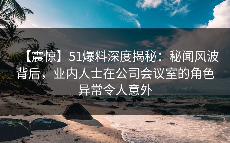【震惊】51爆料深度揭秘：秘闻风波背后，业内人士在公司会议室的角色异常令人意外