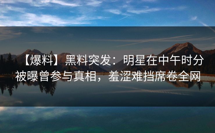 【爆料】黑料突发：明星在中午时分被曝曾参与真相，羞涩难挡席卷全网