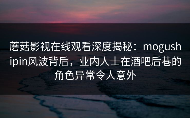 蘑菇影视在线观看深度揭秘：mogushipin风波背后，业内人士在酒吧后巷的角色异常令人意外