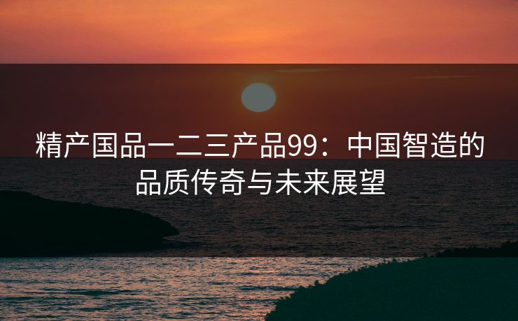 精产国品一二三产品99：中国智造的品质传奇与未来展望
