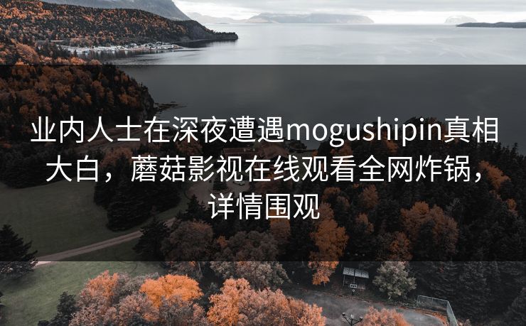 业内人士在深夜遭遇mogushipin真相大白，蘑菇影视在线观看全网炸锅，详情围观