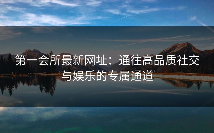 第一会所最新网址：通往高品质社交与娱乐的专属通道