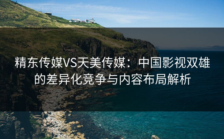 精东传媒VS天美传媒：中国影视双雄的差异化竞争与内容布局解析