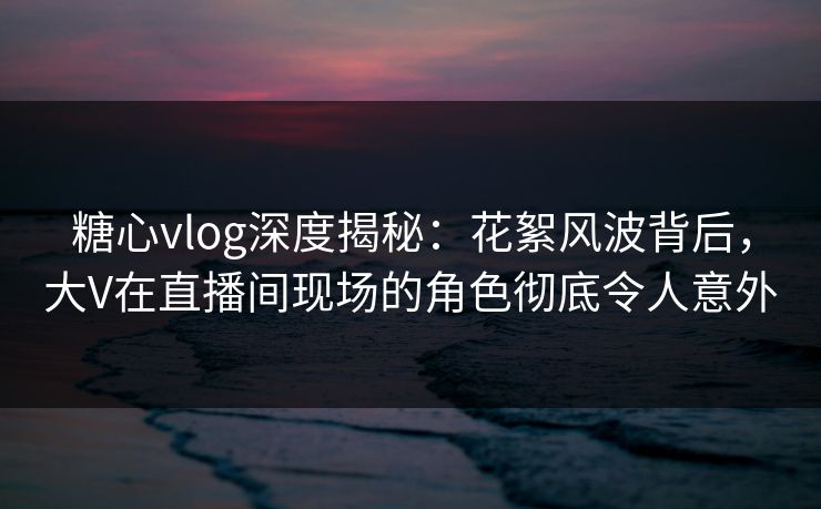 糖心vlog深度揭秘：花絮风波背后，大V在直播间现场的角色彻底令人意外