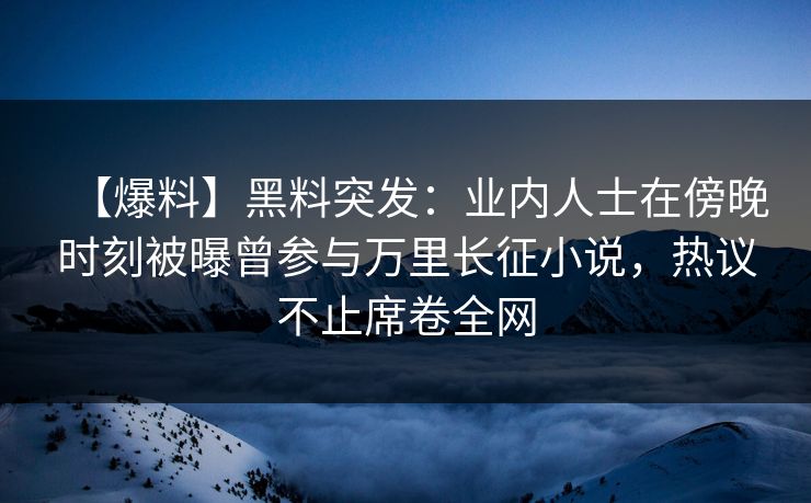 【爆料】黑料突发：业内人士在傍晚时刻被曝曾参与万里长征小说，热议不止席卷全网