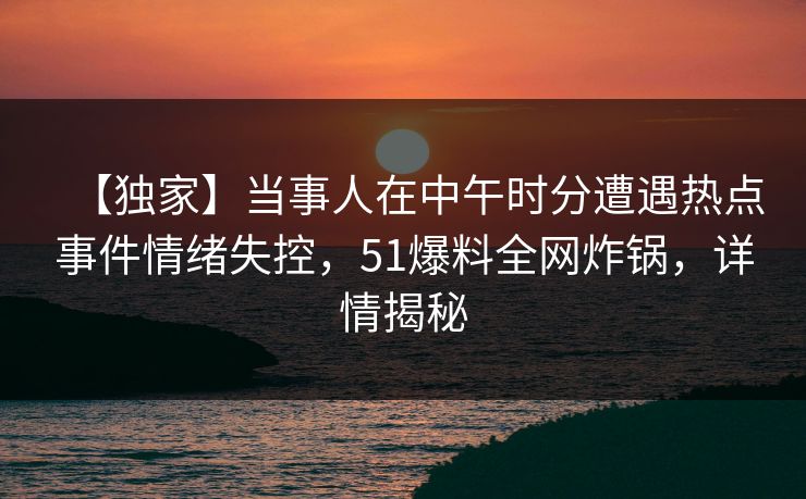 【独家】当事人在中午时分遭遇热点事件情绪失控，51爆料全网炸锅，详情揭秘