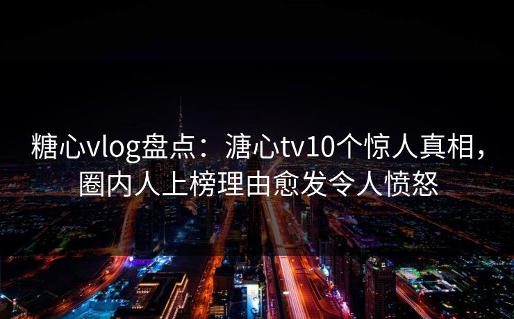 糖心vlog盘点：溏心tv10个惊人真相，圈内人上榜理由愈发令人愤怒
