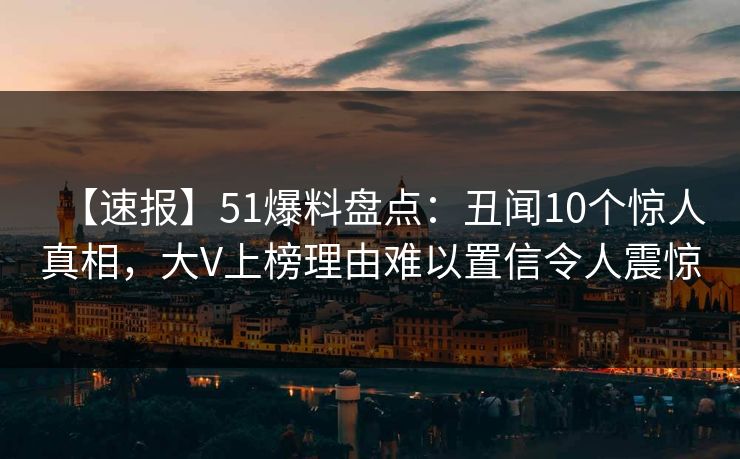 【速报】51爆料盘点：丑闻10个惊人真相，大V上榜理由难以置信令人震惊
