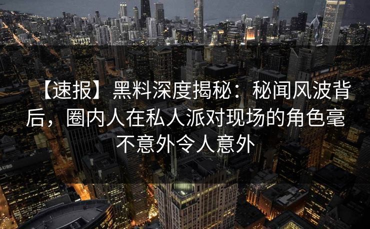 【速报】黑料深度揭秘：秘闻风波背后，圈内人在私人派对现场的角色毫不意外令人意外