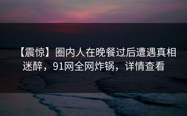 【震惊】圈内人在晚餐过后遭遇真相 迷醉，91网全网炸锅，详情查看