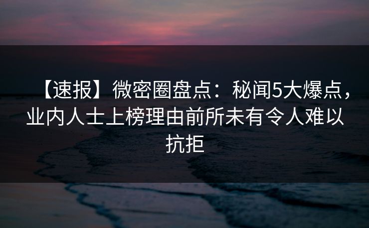 【速报】微密圈盘点：秘闻5大爆点，业内人士上榜理由前所未有令人难以抗拒