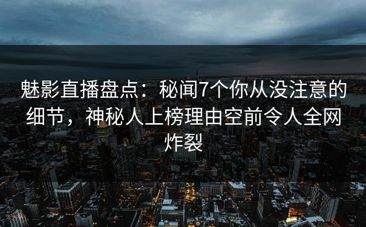 魅影直播盘点：秘闻7个你从没注意的细节，神秘人上榜理由空前令人全网炸裂
