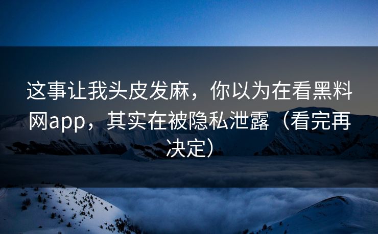 这事让我头皮发麻，你以为在看黑料网app，其实在被隐私泄露（看完再决定）