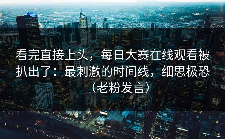 看完直接上头，每日大赛在线观看被扒出了：最刺激的时间线，细思极恐（老粉发言）