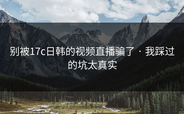别被17c日韩的视频直播骗了 · 我踩过的坑太真实