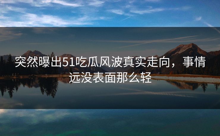 突然曝出51吃瓜风波真实走向，事情远没表面那么轻